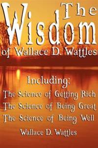 The Wisdom of Wallace D. Wattles - Including: The Science of Getting Rich, the Science of Being Great & the Science of Being Well
